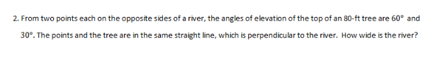 2. From two points each on the opposite sides of a river, the angles of elevation of the top of an 80-ft tree are 60° and
30°. The points and the tree are in the same straight line, which is perpendicular to the river. How wide is the river?