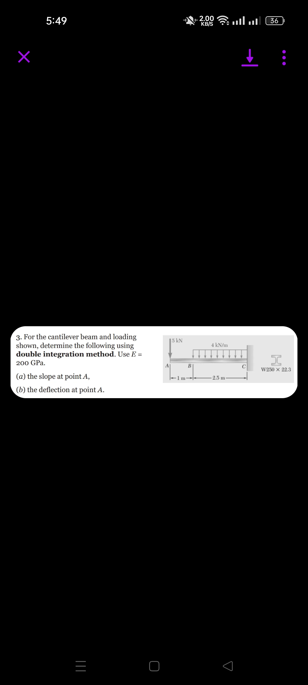 5:49
3. For the cantilever beam and loading
shown, determine the following using
double integration method. Use E =
200 GPa.
(a) the slope at point A,
(b) the deflection at point A.
|||
15 kN
A
1 m
B
ا. اس 2 2.00 .
KB/S
4 kN/m
2.5 m-
с
36
I
W250 x 22.3