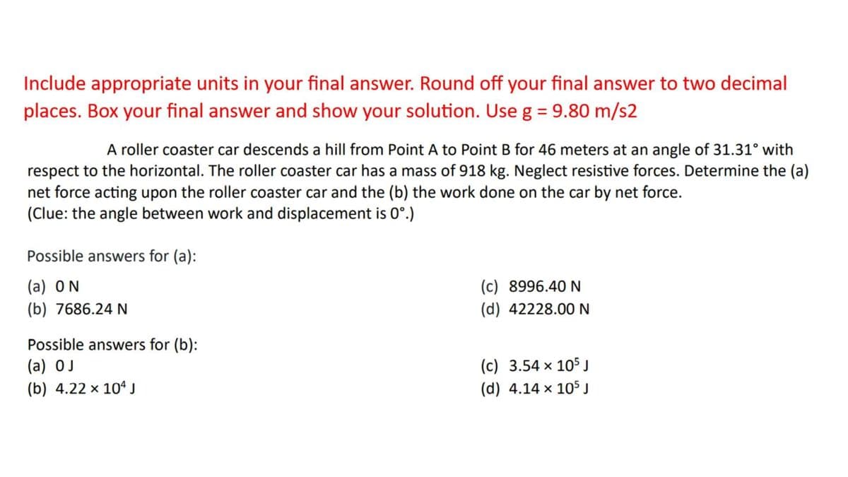 Include appropriate units in your final answer. Round off your final answer to two decimal
places. Box your final answer and show your solution. Use g = 9.80 m/s2
A roller coaster car descends a hill from Point A to Point B for 46 meters at an angle of 31.31° with
respect to the horizontal. The roller coaster car has a mass of 918 kg. Neglect resistive forces. Determine the (a)
net force acting upon the roller coaster car and the (b) the work done on the car by net force.
(Clue: the angle between work and displacement is 0°.)
Possible answers for (a):
(a) ON
(b) 7686.24 N
Possible answers for (b):
(a) OJ
(b) 4.22 × 10¹ J
(c) 8996.40 N
(d) 42228.00 N
(c) 3.54 x 105 J
(d) 4.14 x 105 J