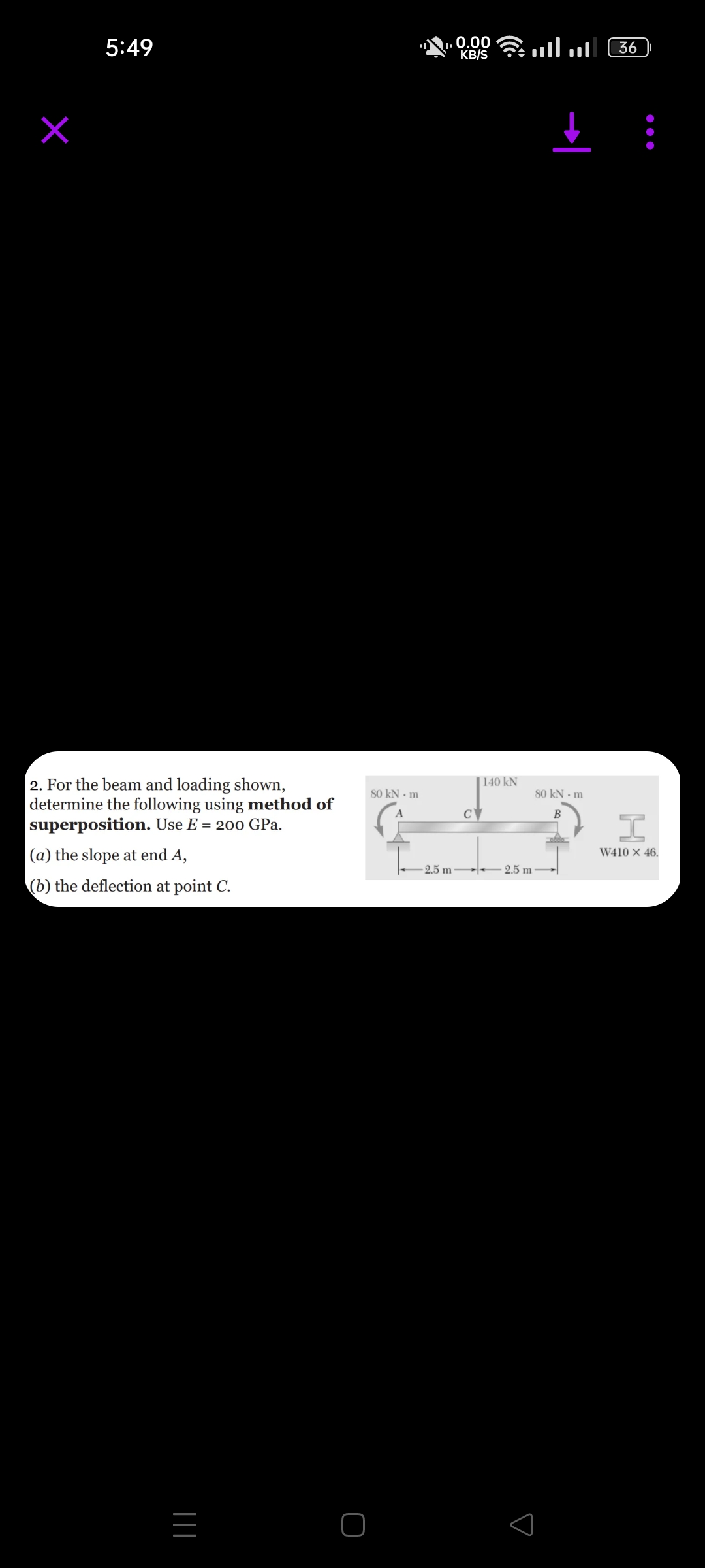 5:49
2. For the beam and loading shown,
determine the following using method of
superposition. Use E = 200 GPa.
(a) the slope at end A,
(b) the deflection at point C.
|||
80 kN - m
I.
-2.5 m
0.00
KB/S
C
140 kN
.... ...
2.5 m
80 kN m
B
36
I
W410 x 46.