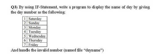 Q3) By using IF-Statement, write a program to display the name of day by giving
the day number as the following:
I Saturday
2 Sunday
3 Monday
4 Tuesday
5 Wednesday
6 Thursday
7 Friday
And handle the invalid number (named file "dayname")
