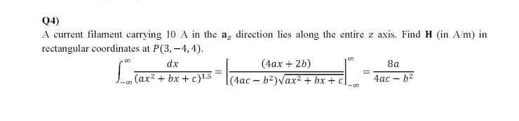 Q4)
A current filament carrying 10 A in the a, direction lies along the entire z axis, Find H (in A/m) in
rectangular coordinates at P(3,-4, 4).
(4ax + 2b)
La
dx
8a
(ax + bx + c)15
(4ac - b?)Vax + bx + c
4ac - b2
