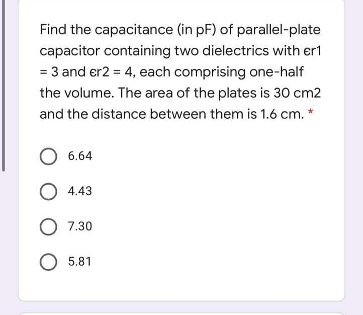 Find the capacitance (in pF) of parallel-plate
capacitor containing two dielectrics with er1
= 3 and er2 = 4, each comprising one-half
%3D
the volume. The area of the plates is 30 cm2
and the distance between them is 1.6 cm. *
6.64
O 4.43
O 7.30
5.81
