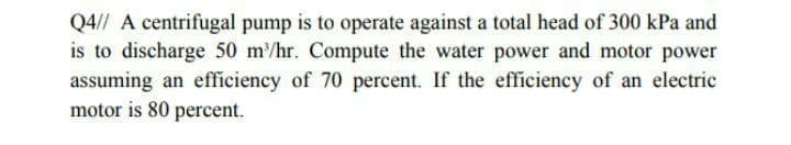 Q4// A centrifugal pump is to operate against a total head of 300 kPa and
is to discharge 50 m/hr. Compute the water power and motor power
assuming an efficiency of 70 percent. If the efficiency of an electric
motor is 80 percent.
