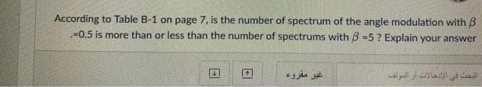 According to Table B-1 on page 7, is the number of spectrum of the angle modulation with B
=0.5 is more than or less than the number of spectrums with B =5 ? Explain your answer
غير مقروء
