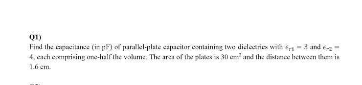 Q1)
Find the capacitance (in pF) of parallel-plate capacitor containing two dielectries with e, = 3 and e,2 =
4, cach comprising one-half the volume. The area of the plates is 30 cm and the distance between them is
1.6 cm.
