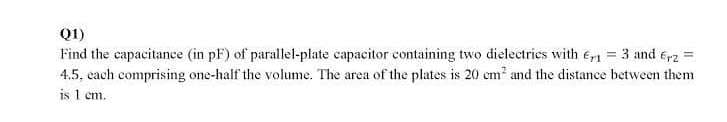 Q1)
Find the capacitanee (in pF) of parallel-plate capacitor containing two dielectries with e = 3 and 6,rz =
4.5, each comprising one-half the volume. The area of the plates is 20 cm and the distance between them
is 1 em.
