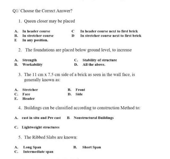 QI/ Choose the Correct Answer?
1. Queen closer may be placed
A. In header course
B. In stretcher course
E In any position.
C In header course next to first brick
D In stretcher course next to first brick
2. The foundations are placed below ground level, to increase
A. Strength
B. Workability
C. Stability of structure
D. All the above.
3. The 11 cm x 7.5 cm side of a brick as seen in the wall face, is
generally known as:
A. Stretcher
C. Face
Е. Неader
в. Front
D. Side
4. Buildings can be classified according to construction Method to:
A. cast in situ and Pre cast
B. Nonstructural Buildings
C. Lightweight structures
5. The Ribbed Slabs are known:
B. Short Span
A. Long Span
C. Intermediate span
