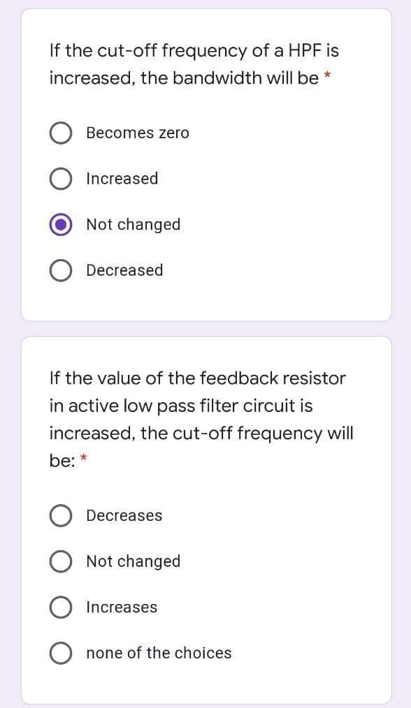 If the cut-off frequency of a HPF is
increased, the bandwidth will be *
Becomes zero
Increased
Not changed
Decreased
If the value of the feedback resistor
in active low pass filter circuit is
increased, the cut-off frequency will
be: *
Decreases
Not changed
Increases
none of the choices
