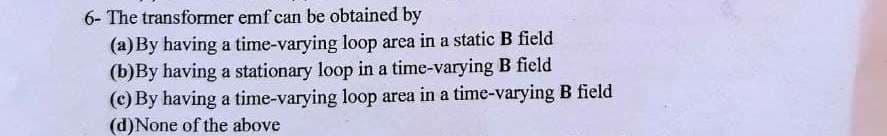 6- The transformer emf can be obtained by
(a)By having a time-varying loop area in a static B field
(b)By having a stationary loop in a time-varying B field
(c) By having a time-varying loop area in a time-varying B field
(d)None of the above
