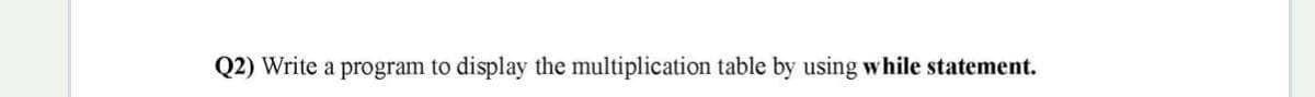 Q2) Write a program to display the multiplication table by using while statement.
