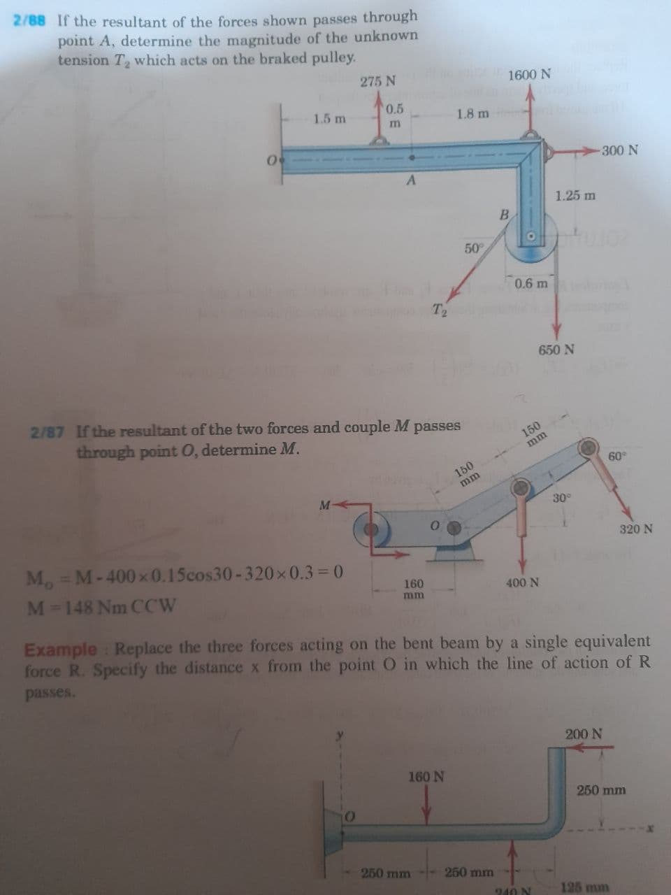 2/88 If the resultant of the forces shown passes through
point A, determine the magnitude of the unknown
tension T which acts on the braked pulley.
275 N
1600 N
0.5
1.5 m
1.8 m
300 N
1.25 m
B.
50
0.6 m
T2
650 N
2187 If the resultant of the two forces and couple M passes
through point 0, determine M.
150
mm
60
150
mm
30
320 N
M = M-400x0.15cos30-320x 0.3= 0
M-148 Nm CCW
160
400 N
mm
Example Replace the three forces acting on the bent beam by a single equivalent
force R. Specify the distance x from the point O in which the line of action of R
passes.
200 N
160 N
250 mm
250 mm
250 mm
240 N
125 mm
