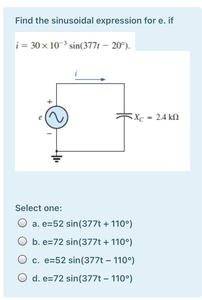 Find the sinusoidal expression for e. if
i = 30 × 10–3 sin(377t – 20º).
Xc = 2.4 kM
Select one:
O a. e=52 sin(377t + 110°)
O b. e=72 sin(377t + 110°)
O c. e=52 sin(377t – 110°)
O d. e=72 sin(377t – 110°)
