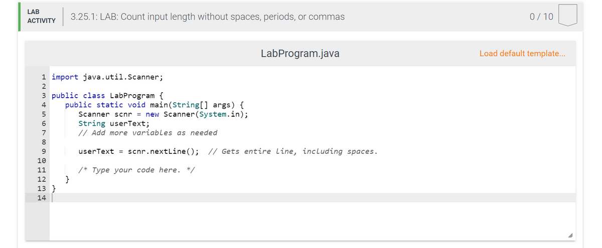 LAB
3.25.1: LAB: Count input length without spaces, periods, or commas
0/ 10
АCTIVITY
LabProgram.java
Load default template...
1 import java.util.Scanner;
2
3 public class LabProgram {
public static void main(String[] args) {
Scanner scnr = new Scanner(System.in);
String userText;
// Add more variables as needed
4
6
7
8
userText = scnr.nextLine();
// Gets entire line, including spaces.
10
/* Type your code here. */
}
11
12
13 }
14
