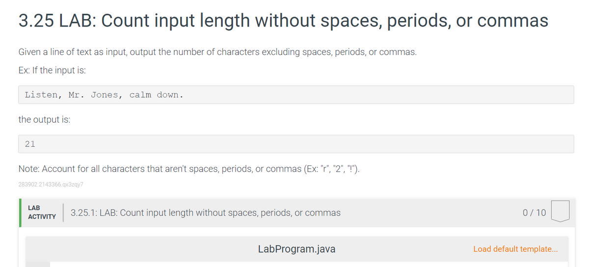 3.25 LAB: Count input length without spaces, periods, or commas
Given a line of text as input, output the number of characters excluding spaces, periods, or commas.
Ex: If the input is:
Listen, Mr. Jones, calm down.
the output is:
21
Note: Account for all characters that aren't spaces, periods, or commas (Ex: "r", "2", "!").
283902.2143366.qx3zqy7
LAB
3.25.1: LAB: Count input length without spaces, periods, or commas
0/10
АCTIVITY
LabProgram.java
Load default template...
