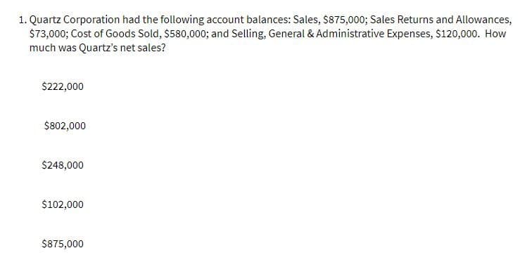 1. Quartz Corporation had the following account balances: Sales, $875,000; Sales Returns and Allowances,
$73,000; Cost of Goods Sold, $580,000; and Selling, General & Administrative Expenses, $120,000. How
much was Quartz's net sales?
$222,000
$802,000
$248,000
$102,000
$875,000