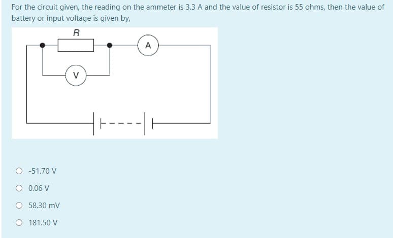 For the circuit given, the reading on the ammeter is 3.3 A and the value of resistor is 55 ohms, then the value of
battery or input voltage is given by,
R
A
V
O -51.70 V
O 0.06 V
O 58.30 mV
O 181.50 V
