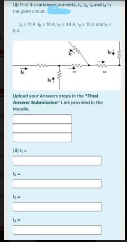 (i) Find the unknown currents, h, i2, ig and ia in
the given circuit.
lA = 11 A, la = 10 A, c = 34 A, lp = 13 A and le =
8A
Upload your Answers steps in the "Final
Answer Submission" Link provided in the
Moodle.
(ii) =
l3 =
=
