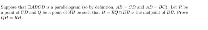 Suppose that
a point of CD
QH = RH.
ABCD is a
parallelogram (so by definition, AB = CD and AD = BC). Let R be
and Q be a point of AB be such that H = RQ DB is the midpoint of DB. Prove