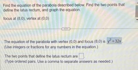 Find the equation of the parabola described below. Find the two points that
define the latus rectum, and graph the equation.
focus at (8,0), vertex at (0,0)
***
The equation of the parabola with vertex (0,0) and focus (8,0) is y² = 32x
(Use integers or fractions for any numbers in the equation.)
The two points that define the latus rectum are
(Type ordered pairs. Use a comma to separate answers as needed.)