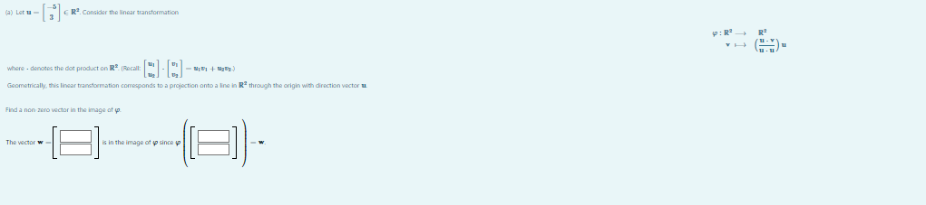 (a) Let ta
-[H]€
R2. Consider the linear transformation
where-denotes the dot product on R². (Recall: [] []
•N₂ + Mg)
Geometrically, this linear transformation corresponds to a projection onto a line in R² through the origin with direction vector
Find a non zero vector in the image of yo
The vector w
is in the image of since
(8)
P: R²
R²