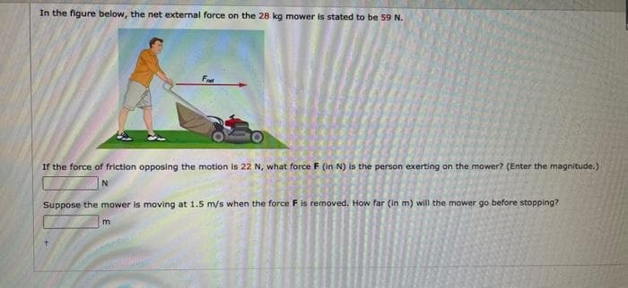 In the figure below, the net external force on the 28 kg mower is stated to be 59 N.
Fret
If the force of friction opposing the motion is 22 N, what force F (in N) is the person exerting on the mower? (Enter the magnitude.)
Suppose the mower is moving at 1.5 m/s when the force F is removed. How far (in m) will the mower go before stopping?
m