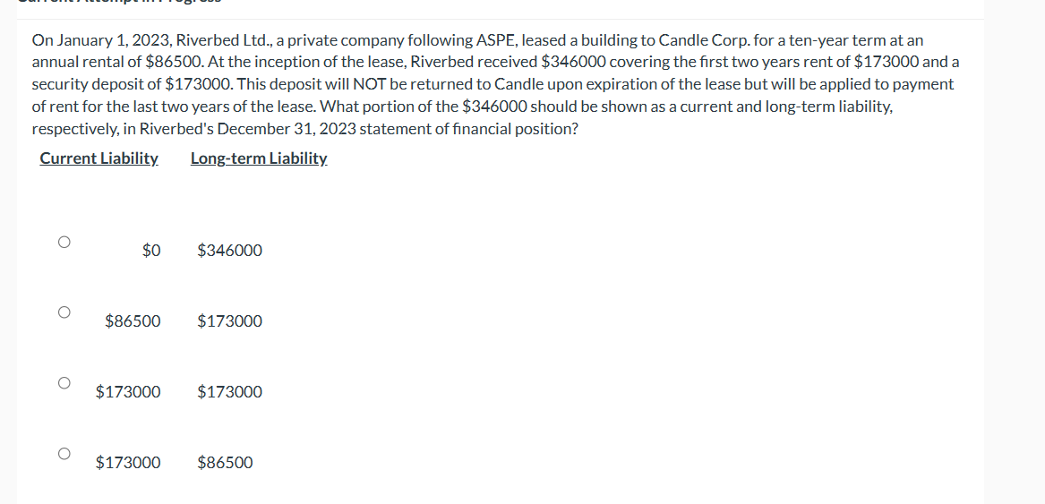 On January 1, 2023, Riverbed Ltd., a private company following ASPE, leased a building to Candle Corp. for a ten-year term at an
annual rental of $86500. At the inception of the lease, Riverbed received $346000 covering the first two years rent of $173000 and a
security deposit of $173000. This deposit will NOT be returned to Candle upon expiration of the lease but will be applied to payment
of rent for the last two years of the lease. What portion of the $346000 should be shown as a current and long-term liability,
respectively, in Riverbed's December 31, 2023 statement of financial position?
Current Liability.
Long-term Liability
$0
$346000
$86500
$173000
$173000 $173000
$173000 $86500