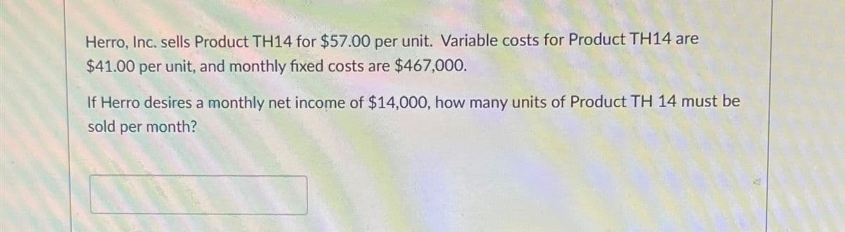 Herro, Inc. sells Product TH14 for $57.00 per unit. Variable costs for Product TH14 are
$41.00 per unit, and monthly fixed costs are $467,000.
If Herro desires a monthly net income of $14,000, how many units of Product TH 14 must be
sold per month?