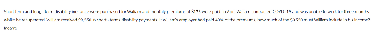 Short term and leng-term disability ine,rance were purchased for Wallam and monthly premiums of $176 were paid. In Apri, Waliam contracted COVD- 19 and was unable to work for three months
whike he recuperated. William received $9,550 in short-terms disability payments. If Willam's employer had paid 40% of the premiums, how much of the $9.550 must William include in his income?
Incarre