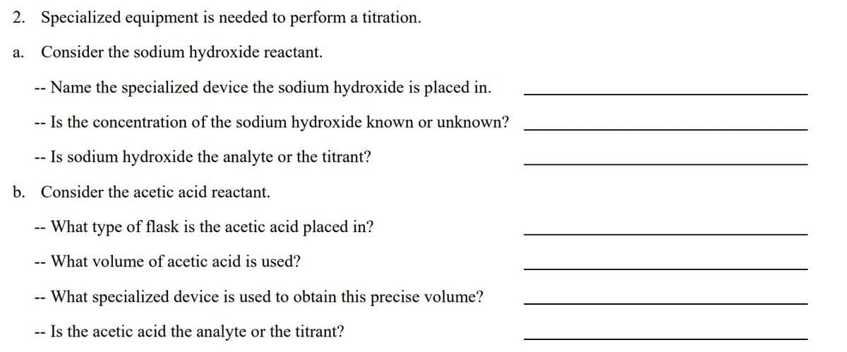 2. Specialized equipment is needed to perform a titration.
a. Consider the sodium hydroxide reactant.
Name the specialized device the sodium hydroxide is placed in.
-- Is the concentration of the sodium hydroxide known or unknown?
-- Is sodium hydroxide the analyte or the titrant?
b. Consider the acetic acid reactant.
--
--
What type of flask is the acetic acid placed in?
What volume of acetic acid is used?
What specialized device is used to obtain this precise volume?
-- Is the acetic acid the analyte or the titrant?