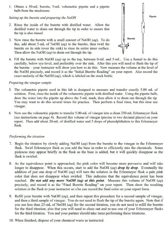 1. Obtain a 50-ml burette, 5-mL volumetric pipette and a pipette
bulb from the stockroom.
Setting up the burette and preparing the NaOH
2. Rinse the inside of the burette with distilled water. Allow the
distilled water to drain out through the tip in order to ensure that
the tip is also rinsed.
3. Now rinse the burette with a small amount of NaOH (aq). To do
this, add about 5-mL of NaOH (aq) to the burette, then twirl the
burette on its side (over the sink) to rinse its entire inner surface.
Then allow the NaOH (aq) to drain out through the tip.
M
Burette
Pipette
4. Fill the burette with NaOH (aq) up to the top, between 0-mL and 5-ml. Use a funnel to do this
carefully, below eye-level, and preferably over the sink. After this you will need to flush the tip of
the burette - your instructor will show you how to do this. Now measure the volume at the level of
the NaOH precisely, and record it as the "Initial Burette Reading" on your report. Also record the
exact molarity of the NaOH (aq), which is labeled on the stock bottle.
Preparing the vinegar sample
5. The volumetric pipette used in this lab is designed to measure and transfer exactly 5.00 mL of
solution. First, rinse the inside of the volumetric pipette with distilled water. Using the pipette bulb,
draw the water into the pipette up above the 5-mL mark, then allow it to drain out through the tip.
You may want to do this several times for practice. Then perform a final rinse, but this time use
vinegar.
6. Now use the volumetric pipette to transfer 5.00-mL of vinegar into a clean 250-mL Erlenmeyer flask
(see instructions on page 4). Record this volume of vinegar (precise to two decimal places) on your
report. Then add about 20-mL of distilled water and 5 drops of phenolphthalein to this Erlenmeyer
flask.
Performing the titration
7. Begin the titration by slowly adding NaOH (aq) from the burette to the vinegar in the Erlenmeyer
flask. Swirl Erlenmeyer flask as you add the base in order to efficiently mix the chemicals. Some
pinkness may appear briefly in the flask as the base is added, but it will quickly disappear as the
flask is swirled.
8. As the equivalence point is approached, the pink color will become more pervasive and will take
longer to disappear. When this occurs, start to add the NaOH (aq) drop by drop. Eventually the
addition of just one drop of NaOH (aq) will turn the solution in the Erlenmeyer flask a pale pink
color that does not disappear when swirled. This indicates that the equivalence point has been
reached. Do not add any more NaOH (aq) at this point. Measure this volume of NaOH (aq)
precisely, and record it as the "Final Burette Reading" on your report. Then show the resulting
solution in the flask to your instructor so s/he can record the final color on your report form.
9. Refill your burette with NaOH (aq), and then repeat this procedure for a second sample of vinegar,
and then a third sample of vinegar. You do not need to flush the tip of the burette again. Note that if
you use less than 25-mL of NaOH (aq) for the second titration, you do not need to refill the burette
for the third titration; also that you will need to clean out and re-use one of your Erlenmeyer flasks
for the third titration. You and your partner should take turns performing these titrations.
10. When finished, dispose of your chemical waste as instructed.