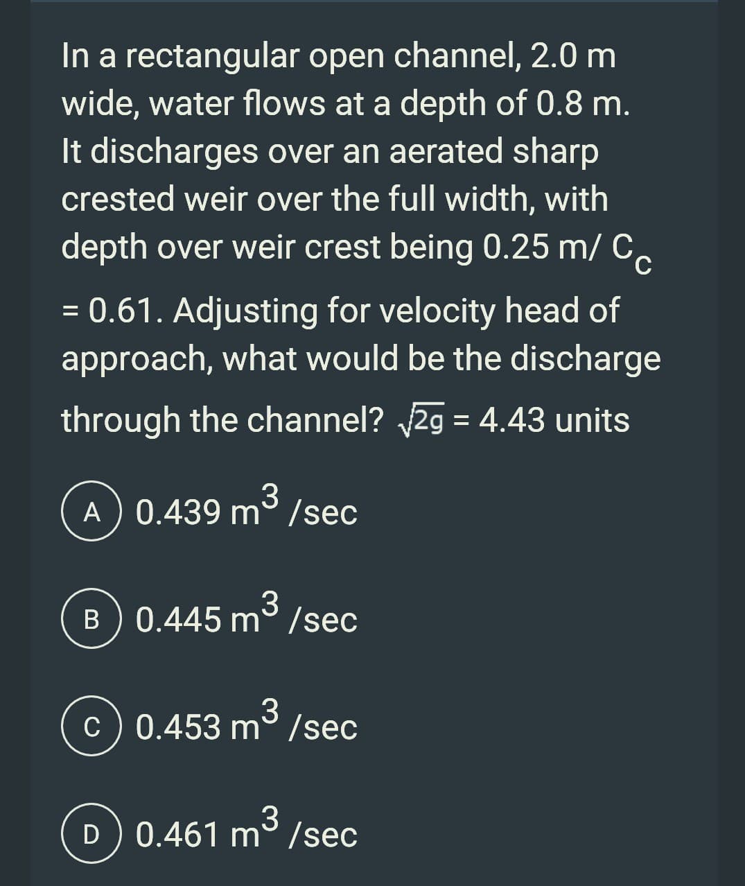 In a rectangular open channel, 2.0 m
wide, water flows at a depth of 0.8 m.
It discharges over an aerated sharp
crested weir over the full width, with
depth over weir crest being 0.25 m/ CC
= 0.61. Adjusting for velocity head of
approach, what would be the discharge
through the channel? √√2g = 4.43 units
A) 0.439 m³/sec
3
B) 0.445 m/sec
3
c) 0.453 m/sec
3
D) 0.461 m/sec