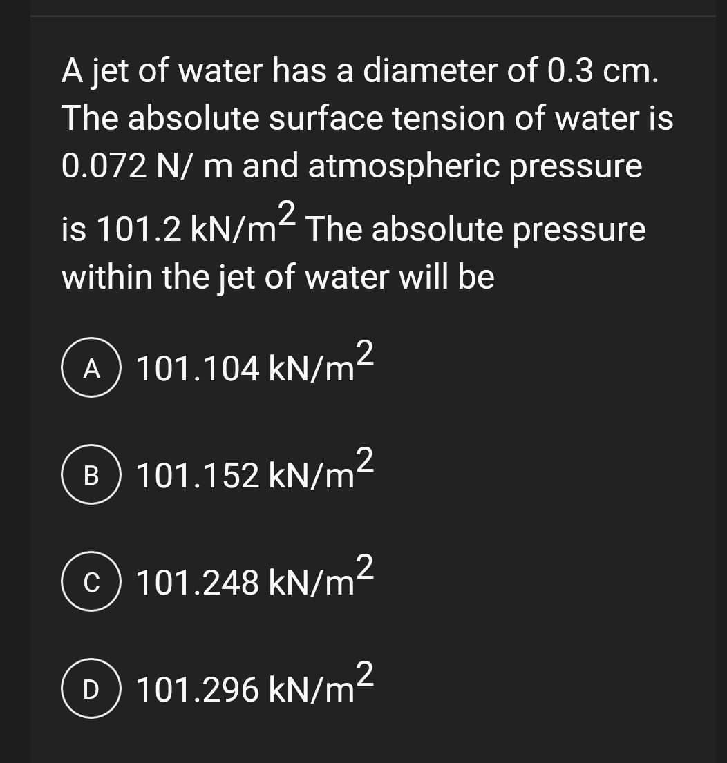 A jet of water has a diameter of 0.3 cm.
The absolute surface tension of water is
0.072 N/m and atmospheric pressure
is 101.2 kN/m² The absolute pressure
within the jet of water will be
A 101.104 kN/m²
B) 101.152 kN/m²
c) 101.248 kN/m²
D) 101.296 kN/m²