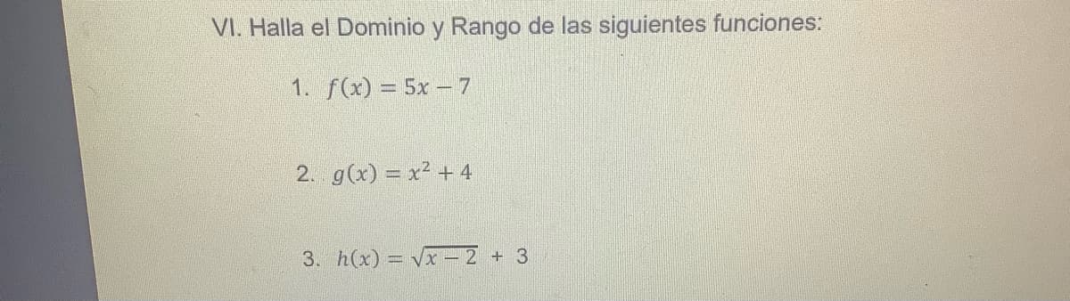 VI. Halla el Dominio y Rango de las siguientes funciones:
1. f(x) = 5x - 7
2. g(x) = x² + 4
3. h(x) = Vx-2
+ 3
