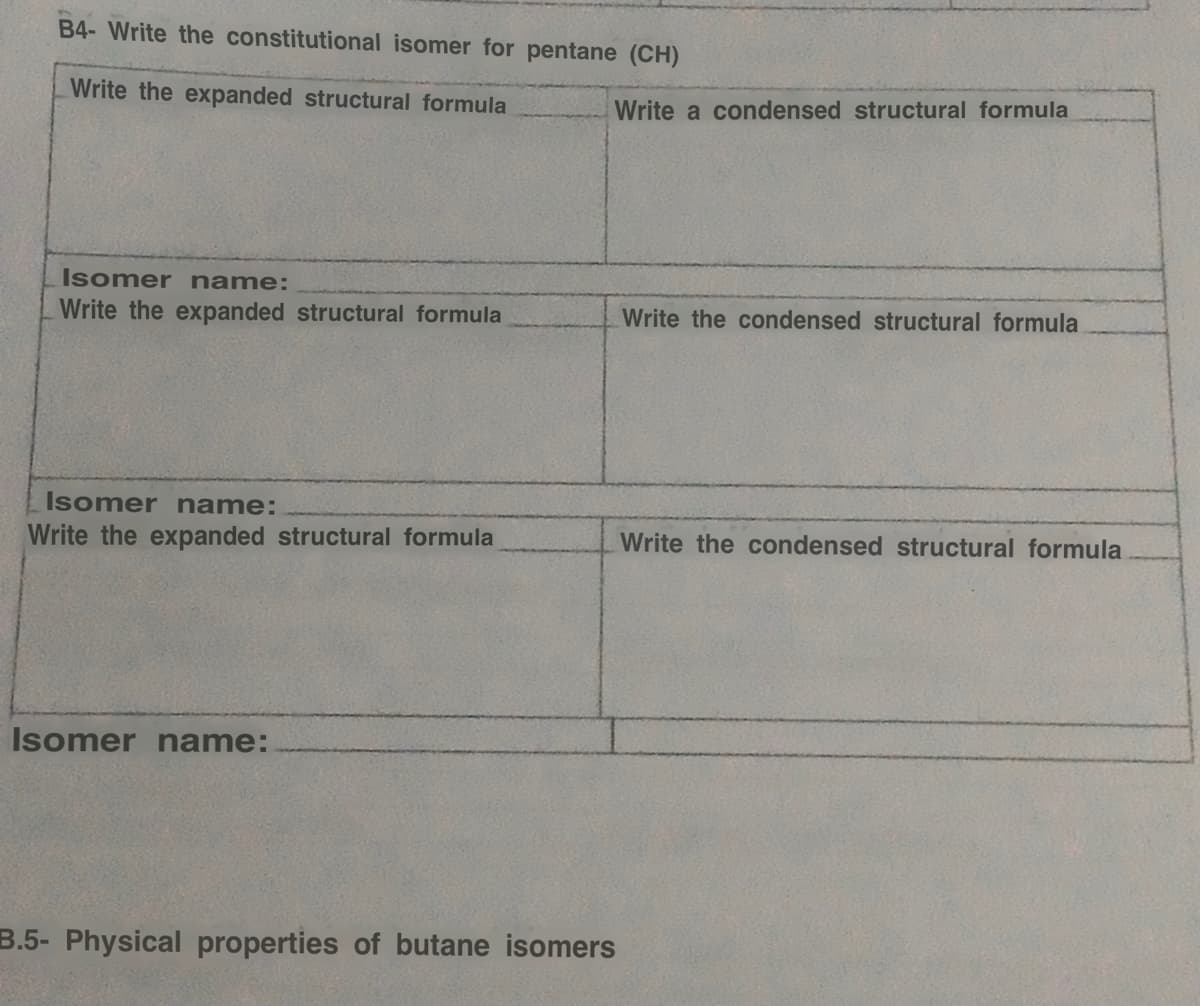 B4-Write the constitutional isomer for pentane (CH)
Write the expanded structural formula
Isomer name:
Write the expanded structural formula
Isomer name:
Write the expanded structural formula
Isomer name:
Write a condensed structural formula
B.5- Physical properties of butane isomers
Write the condensed structural formula
Write the condensed structural formula