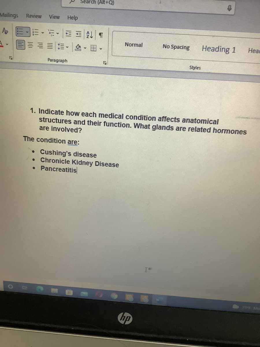 Séarch (Alt+Q)
Mailings
Review
View
Help
A E
新,三 T
Normal
No Spacing
Heading 1
Head
Paragraph
Styles
1. Indicate how each medical condition affects anatomical
structures and their function. What glands are related hormones
are involved?
The condition are:
• Cushing's disease
• Chronicle Kidney Disease
Pancreatitis
T=
1O
79F Mo
hp

