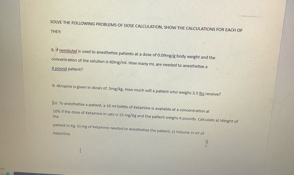 Ces)
SOLVE THE FOLLOWING PROBLEMS OF DOSE CALCULATION, SHOW THE CALCULATIONS FOR EACH OF
THEY:
8. If nembutal is used to anesthetize patients at a dose of 0.09mg/g body weight and the
concentration of the solution is 60mg/ml. How many mL are needed to anesthetize a
4 pound patient?
9. Atropine is given in doses of .5mg/kg. How much will a patient who weighs 3.5 lbs receive?
10. To anesthetize a patient, a 10 ml bottle of Ketamine is available at a concentration at
10% If the dose of Ketamine in cats is 15 mg/Kg and the patient weighs 4 pounds. Calculate a) Weight of
the
patient in Kg. b) mg of Ketamine needed to anesthetize the patient. c) Volume in ml of
Ketamine.
I