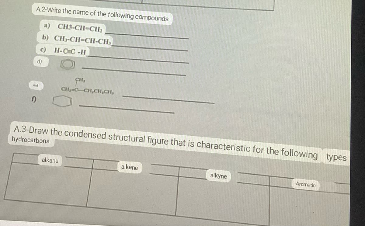 A.2-Write the name of the following compounds
a) CH3-CH-CH₂
b) CH-CH-CH-CH₂
c) H-CC-H
d)
And
D
CH₂
CH₂-C-CH₂CH₂CH,
A.3-Draw the condensed structural figure that is characteristic for the following types
hydrocarbons.
alkane.
alkene
alkyne
Aromatic