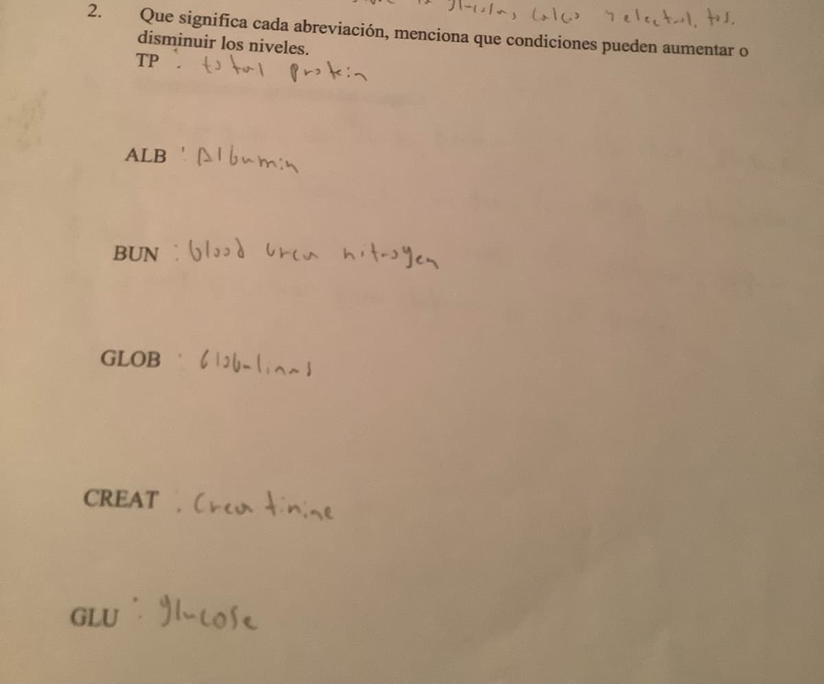 2.
Pacolas Calc relectul, tos.
Que significa cada abreviación, menciona que condiciones pueden aumentar o
disminuir los niveles.
TP total protein
ALB Albumin
BUN blood ren nitrogen
GLOB-las
CREAT Creatinine
GLU -cole