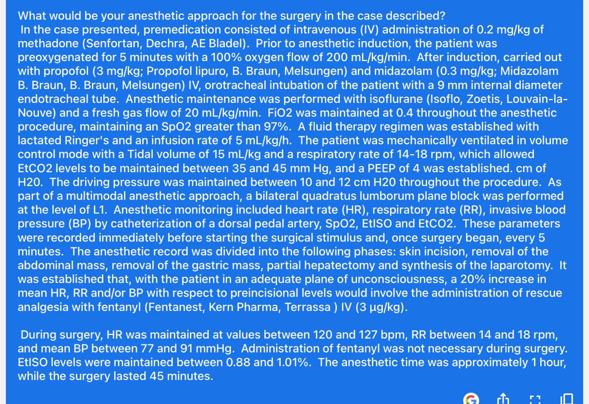What would be your anesthetic approach for the surgery in the case described?
In the case presented, premedication consisted of intravenous (IV) administration of 0.2 mg/kg of
methadone (Senfortan, Dechra, AE Bladel). Prior to anesthetic induction, the patient was
preoxygenated for 5 minutes with a 100% oxygen flow of 200 mL/kg/min. After induction, carried out
with propofol (3 mg/kg; Propofol lipuro, B. Braun, Melsungen) and midazolam (0.3 mg/kg; Midazolam
B. Braun, B. Braun, Melsungen) IV, orotracheal intubation of the patient with a 9 mm internal diameter
endotracheal tube. Anesthetic maintenance was performed with isoflurane (Isoflo, Zoetis, Louvain-la-
Nouve) and a fresh gas flow of 20 mL/kg/min. FiO2 was maintained at 0.4 throughout the anesthetic
procedure, maintaining an SpO2 greater than 97%. A fluid therapy regimen was established with
lactated Ringer's and an infusion rate of 5 mL/kg/h. The patient was mechanically ventilated in volume
control mode with a Tidal volume of 15 mL/kg and a respiratory rate of 14-18 rpm, which allowed
EtCO2 levels to be maintained between 35 and 45 mm Hg, and a PEEP of 4 was established. cm of
H20. The driving pressure was maintained between 10 and 12 cm H20 throughout the procedure. As
part of a multimodal anesthetic approach, a bilateral quadratus lumborum plane block was performed
at the level of L1. Anesthetic monitoring included heart rate (HR), respiratory rate (RR), invasive blood
pressure (BP) by catheterization of a dorsal pedal artery, SpO2, EtISO and EtCO2. These parameters
were recorded immediately before starting the surgical stimulus and, once surgery began, every 5
minutes. The anesthetic record was divided into the following phases: skin incision, removal of the
abdominal mass, removal of the gastric mass, partial hepatectomy and synthesis of the laparotomy. It
was established that, with the patient in an adequate plane of unconsciousness, a 20% increase in
mean HR, RR and/or BP with respect to preincisional levels would involve the administration of rescue
analgesia with fentanyl (Fentanest, Kern Pharma, Terrassa ) IV (3 µg/kg).
During surgery, HR was maintained at values between 120 and 127 bpm, RR between 14 and 18 rpm,
and mean BP between 77 and 91 mmHg. Administration of fentanyl was not necessary during surgery.
EtISO levels were maintained between 0.88 and 1.01%. The anesthetic time was approximately 1 hour,
while the surgery lasted 45 minutes.
M