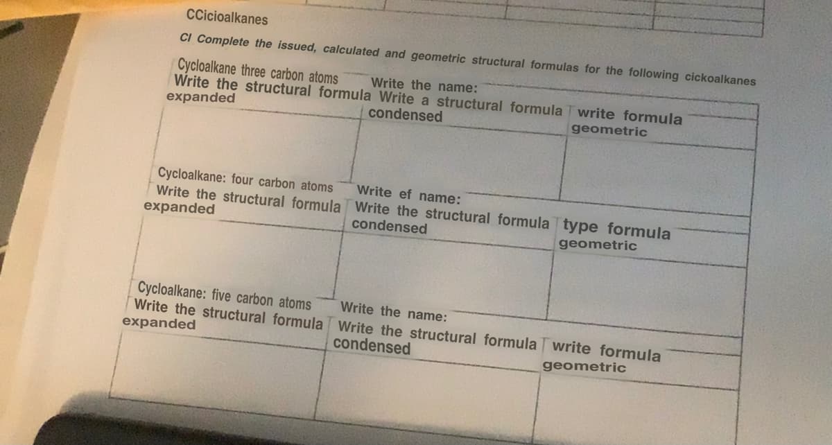 CCicioalkanes
CI Complete the issued, calculated and geometric structural formulas for the following cickoalkanes
Cycloalkane three carbon atoms
Write the name:
Write the structural formula Write a structural formula Twrite formula
expanded
condensed
geometric
Cycloalkane: four carbon atoms
Write the structural formula
expanded
Cycloalkane: five carbon atoms
Write the structural formula
expanded
Write ef name:
Write the structural formula type formula
condensed
geometric
Write the name:
Write the structural formula write formula
condensed
geometric