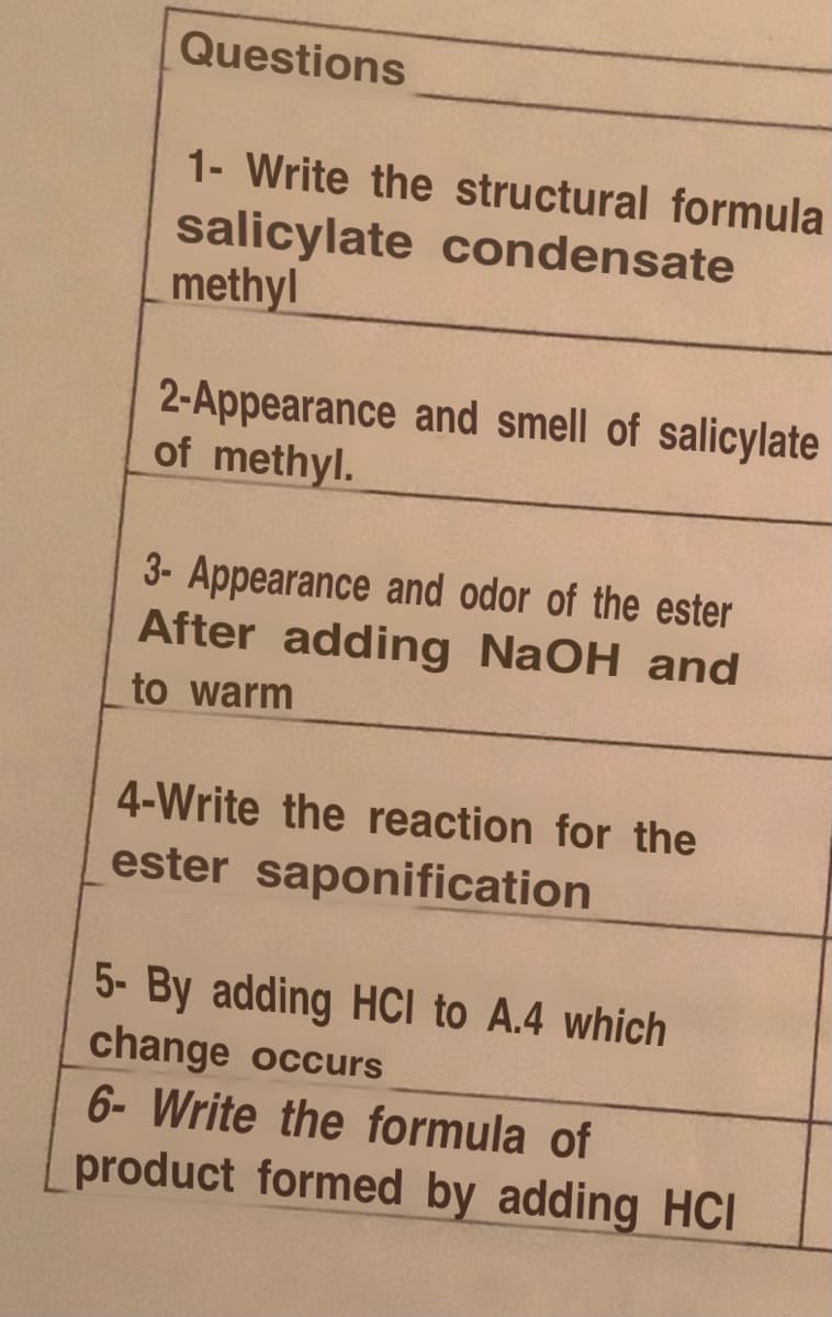 Questions
1- Write the structural formula
salicylate condensate
methyl
2-Appearance and smell of salicylate
of methyl.
3- Appearance and odor of the ester
After adding NaOH and
to warm
4-Write the reaction for the
ester saponification
5- By adding HCI to A.4 which
change occurs
6- Write the formula of
product formed by adding HCI