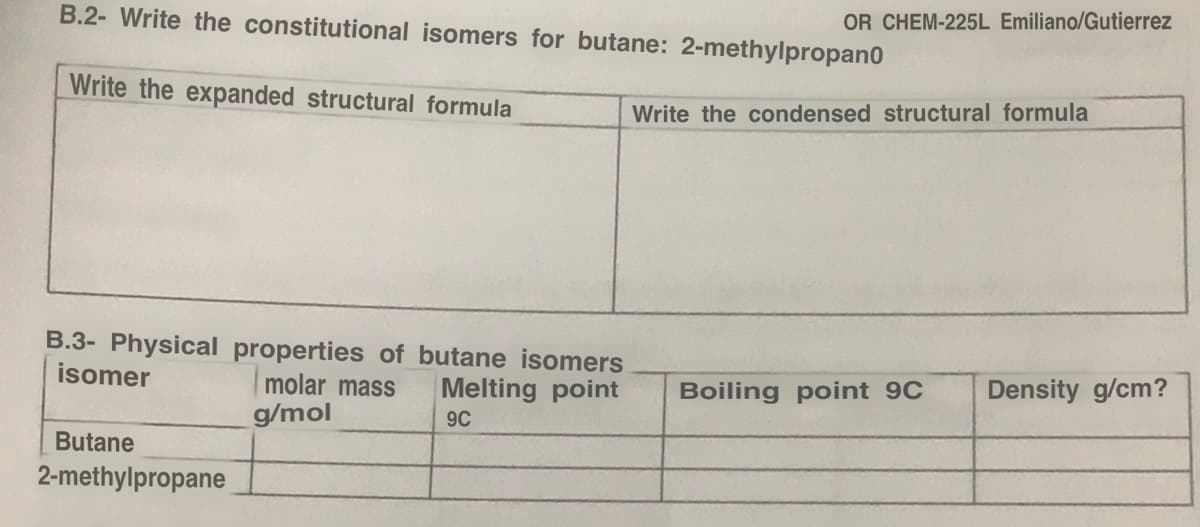 B.2- Write the constitutional isomers for butane: 2-methylpropano
Write the expanded structural formula
B.3- Physical properties of butane isomers
isomer
molar mass Melting point
g/mol
9C
Butane
2-methylpropane
OR CHEM-225L Emiliano/Gutierrez
Write the condensed structural formula
Boiling point 9C Density g/cm?