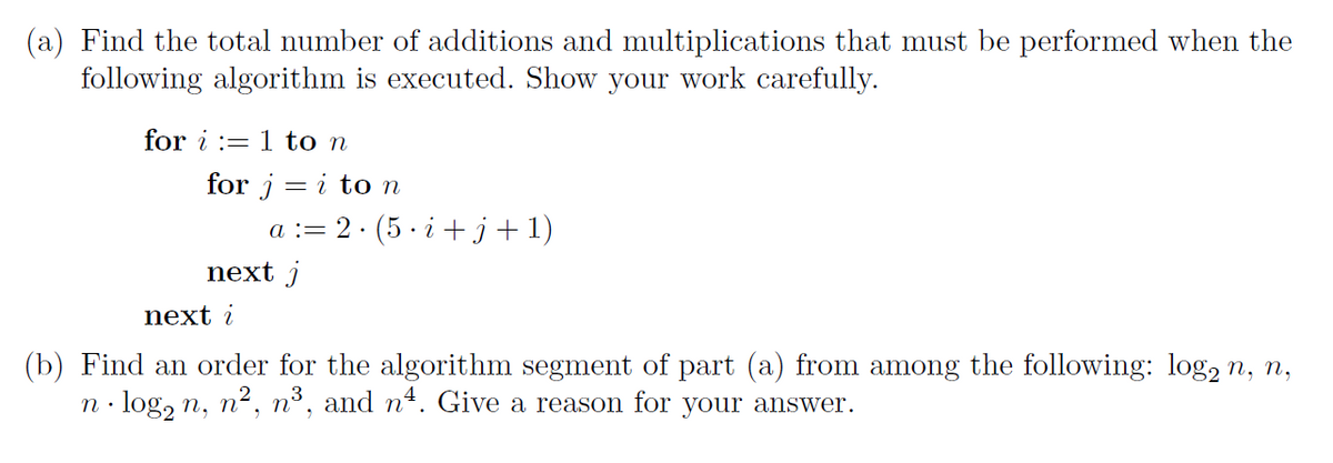 (a) Find the total number of additions and multiplications that must be performed when the
following algorithm is executed. Show your work carefully.
for i := 1 to n
for j = i to n
a := 2· (5 · i +j+1)
next j
next i
(b) Find an order for the algorithm segment of part (a) from among the following: log, n, n,
log, n, n2, n³, and nª. Give a reason for your answer.
п,
