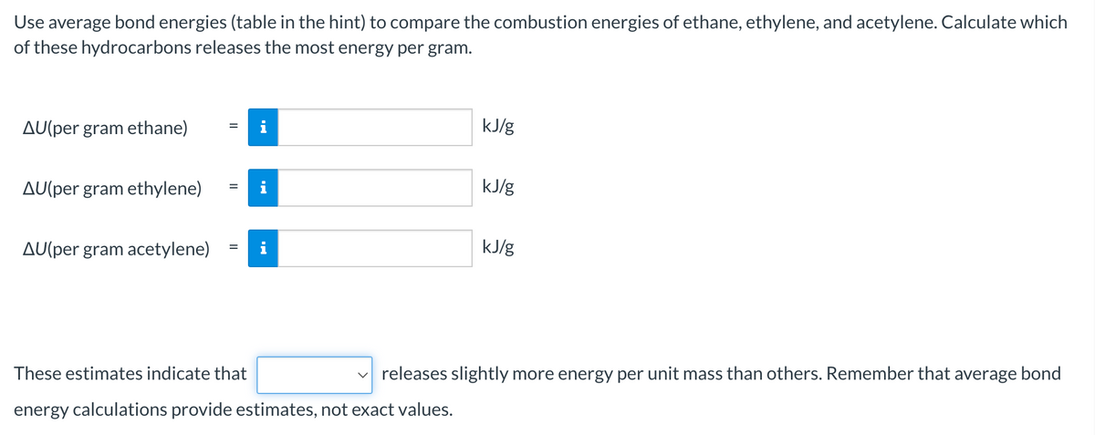 Use average bond energies (table in the hint) to compare the combustion energies of ethane, ethylene, and acetylene. Calculate which
of these hydrocarbons releases the most energy per gram.
AU(per gram ethane)
kJ/g
AU(per gram ethylene)
i
kJ/g
AU(per gram acetylene)
i
kJ/g
These estimates indicate that
v releases slightly more energy per unit mass than others. Remember that average bond
energy calculations provide estimates, not exact values.
