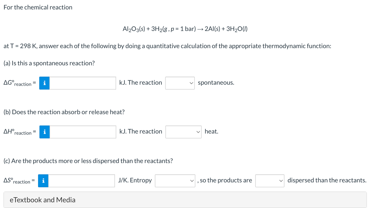 For the chemical reaction
Al203(s) + 3H2(g,p = 1 bar) → 2Al(s) + 3H2O(1)
at T = 298 K, answer each of the following by doing a quantitative calculation of the appropriate thermodynamic function:
%D
(a) Is this a spontaneous reaction?
AG°reaction
i
kJ. The reaction
spontaneous.
(b) Does the reaction absorb or release heat?
ΔΗreaction
kJ. The reaction
v heat.
(c) Are the products more or less dispersed than the reactants?
AS°r
J/K. Entropy
so the products are
v dispersed than the reactants.
reaction
eTextbook and Media
