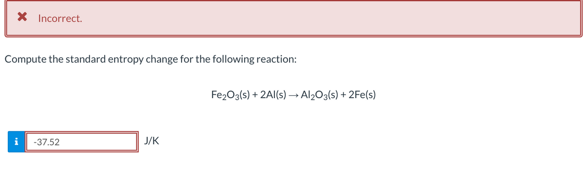 X Incorrect.
Compute the standard entropy change for the following reaction:
Fe2O3(s) + 2Al(s) → Al203(s) + 2Fe(s)
-37.52
J/K
