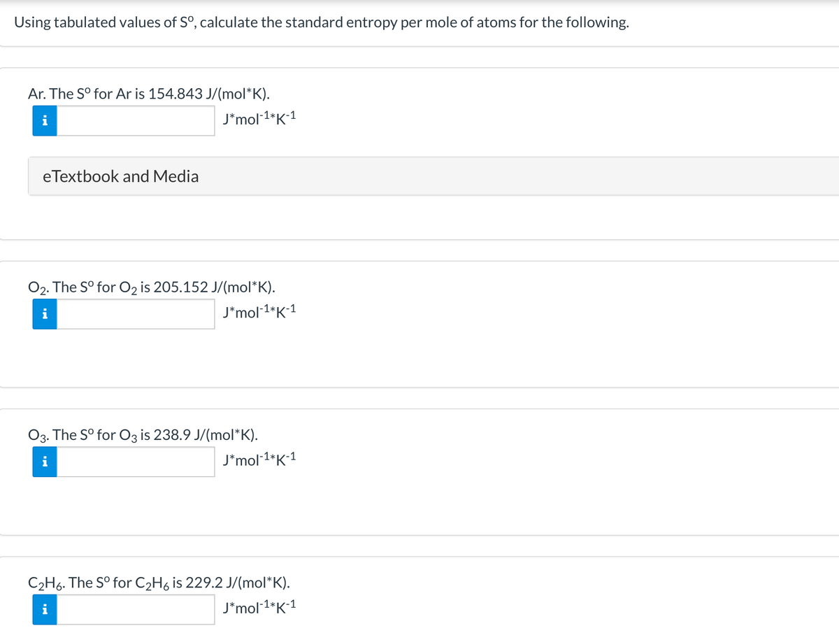 Using tabulated values of S°, calculate the standard entropy per mole of atoms for the following.
Ar. The S° for Ar is 154.843 J/(mol*K).
J*mol1*K1
eTextbook and Media
O2. The S° for O2 is 205.152 J/(mol*K).
J*mol-1*K*1
O3. The S° for O3 is 238.9 J/(mol*K).
J*mol 1*K1
C2H6. The S° for C2H6 is 229.2 J/(mol*K).
J*mol 1*K1
