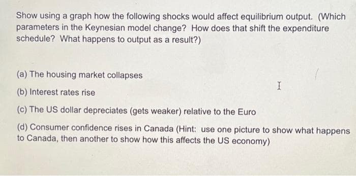 Show using a graph how the following shocks would affect equilibrium output. (Which
parameters in the Keynesian model change? How does that shift the expenditure
schedule? What happens to output as a result?)
(a) The housing market collapses
(b) Interest rates rise
(c) The US dollar depreciates (gets weaker) relative to the Euro
(d) Consumer confidence rises in Canada (Hint: use one picture to show what happens
to Canada, then another to show how this affects the US economy)