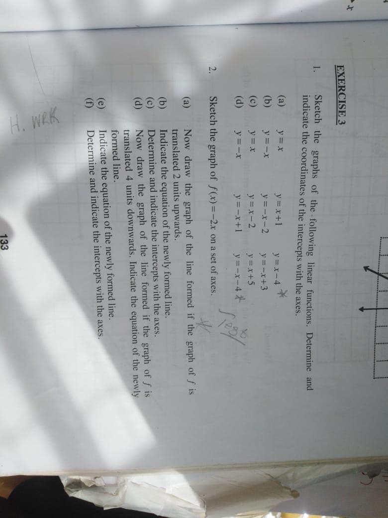 H. WRK
EXERCISE 3
Sketch the graphs of the following linear functions. Determine and
indicate the coordinates of the intercepts with the axes.
1.
(a)
y = x
y =x+1
y =x-4
(b)
y =-x
y = -x-2
y =-x+3
(c)
(d)
y = x
y = x-2
y =x+5
y =-x
y =-x+1
y =-x-4
2.
Sketch the graph of f(x)=-2x on a set of axes.
Now draw the graph of the line formed if the graph of f is
translated 2 units upwards.
Indicate the equation of the newly formed line.
Determine and indicate the intercepts with the axes.
Now draw the graph of the line formed if the graph of f is
translated 4 units downwards. Indicate the equation of the newly
formed line.
(a)
(b)
(c)
(d)
(e)
(f)
Indicate the equation of the newly formed line.
Determine and indicate the intercepts with the axes.
133
